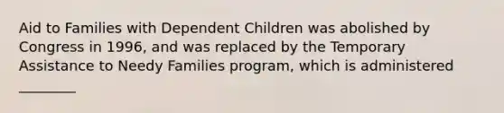 Aid to Families with Dependent Children was abolished by Congress in 1996, and was replaced by the Temporary Assistance to Needy Families program, which is administered ________