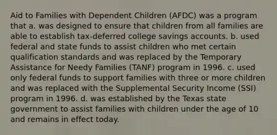 Aid to Families with Dependent Children (AFDC) was a program that a. was designed to ensure that children from all families are able to establish tax-deferred college savings accounts. b. used federal and state funds to assist children who met certain qualification standards and was replaced by the Temporary Assistance for Needy Families (TANF) program in 1996. c. used only federal funds to support families with three or more children and was replaced with the Supplemental Security Income (SSI) program in 1996. d. was established by the Texas state government to assist families with children under the age of 10 and remains in effect today.