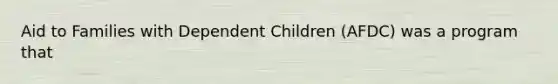 Aid to Families with Dependent Children (AFDC) was a program that