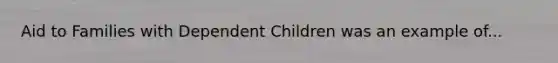 Aid to Families with Dependent Children was an example of...