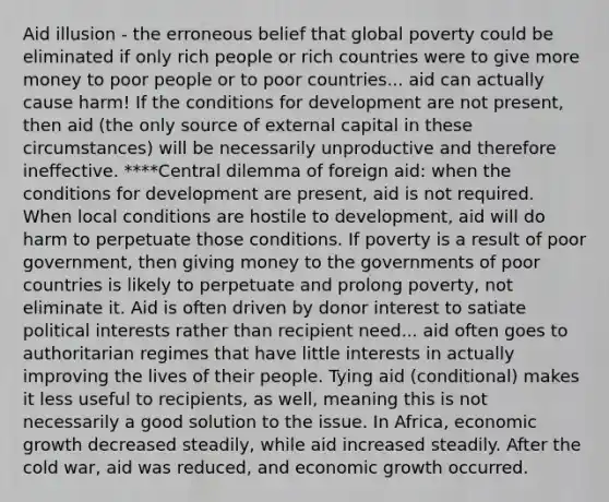 Aid illusion - the erroneous belief that global poverty could be eliminated if only rich people or rich countries were to give more money to poor people or to poor countries... aid can actually cause harm! If the conditions for development are not present, then aid (the only source of external capital in these circumstances) will be necessarily unproductive and therefore ineffective. ****Central dilemma of foreign aid: when the conditions for development are present, aid is not required. When local conditions are hostile to development, aid will do harm to perpetuate those conditions. If poverty is a result of poor government, then giving money to the governments of poor countries is likely to perpetuate and prolong poverty, not eliminate it. Aid is often driven by donor interest to satiate political interests rather than recipient need... aid often goes to authoritarian regimes that have little interests in actually improving the lives of their people. Tying aid (conditional) makes it less useful to recipients, as well, meaning this is not necessarily a good solution to the issue. In Africa, economic growth decreased steadily, while aid increased steadily. After the cold war, aid was reduced, and economic growth occurred.