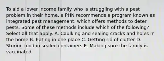 To aid a lower income family who is struggling with a pest problem in their home, a PHN recommends a program known as integrated pest management, which offers methods to deter pests. Some of these methods include which of the following? Select all that apply. A. Caulking and sealing cracks and holes in the home B. Eating in one place C. Getting rid of clutter D. Storing food in sealed containers E. Making sure the family is vaccinated