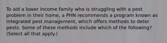 To aid a lower income family who is struggling with a pest problem in their home, a PHN recommends a program known as integrated pest management, which offers methods to deter pests. Some of these methods include which of the following? (Select all that apply.)