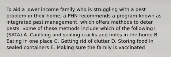 To aid a lower income family who is struggling with a pest problem in their home, a PHN recommends a program known as integrated pest management, which offers methods to deter pests. Some of these methods include which of the following? (SATA) A. Caulking and sealing cracks and holes in the home B. Eating in one place C. Getting rid of clutter D. Storing food in sealed containers E. Making sure the family is vaccinated