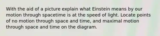 With the aid of a picture explain what Einstein means by our motion through spacetime is at the speed of light. Locate points of no motion through space and time, and maximal motion through space and time on the diagram.