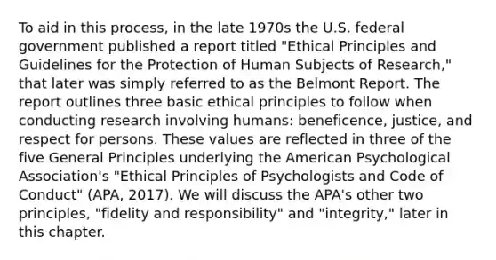 To aid in this process, in the late 1970s the U.S. federal government published a report titled "Ethical Principles and Guidelines for the Protection of Human Subjects of Research," that later was simply referred to as the Belmont Report. The report outlines three basic ethical principles to follow when conducting research involving humans: beneficence, justice, and respect for persons. These values are reflected in three of the five General Principles underlying the American Psychological Association's "Ethical Principles of Psychologists and Code of Conduct" (APA, 2017). We will discuss the APA's other two principles, "fidelity and responsibility" and "integrity," later in this chapter.