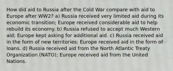 How did aid to Russia after the Cold War compare with aid to Europe after WW2? a) Russia received very limited aid during its economic transition; Europe received considerable aid to help rebuild its economy. b) Russia refused to accept much Western aid; Europe kept asking for additional aid. c) Russia received aid in the form of new territories; Europe received aid in the form of loans. d) Russia received aid from the North Atlantic Treaty Organization (NATO); Europe received aid from the United Nations.