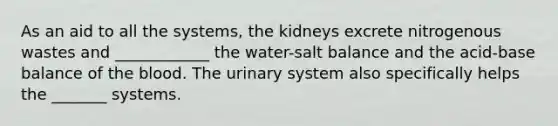 As an aid to all the systems, the kidneys excrete nitrogenous wastes and ____________ the water-salt balance and the acid-base balance of the blood. The urinary system also specifically helps the _______ systems.