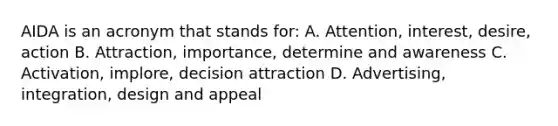 AIDA is an acronym that stands for: A. Attention, interest, desire, action B. Attraction, importance, determine and awareness C. Activation, implore, decision attraction D. Advertising, integration, design and appeal