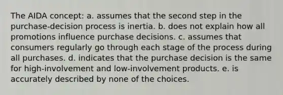 The AIDA concept: a. assumes that the second step in the purchase-decision process is inertia. b. does not explain how all promotions influence purchase decisions. c. assumes that consumers regularly go through each stage of the process during all purchases. d. indicates that the purchase decision is the same for high-involvement and low-involvement products. e. is accurately described by none of the choices.