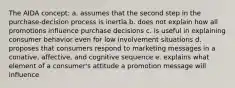 The AIDA concept: a. assumes that the second step in the purchase-decision process is inertia b. does not explain how all promotions influence purchase decisions c. is useful in explaining consumer behavior even for low involvement situations d. proposes that consumers respond to marketing messages in a conative, affective, and cognitive sequence e. explains what element of a consumer's attitude a promotion message will influence