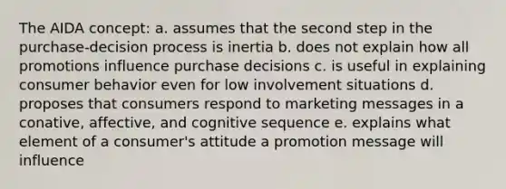 The AIDA concept: a. assumes that the second step in the purchase-decision process is inertia b. does not explain how all promotions influence purchase decisions c. is useful in explaining consumer behavior even for low involvement situations d. proposes that consumers respond to marketing messages in a conative, affective, and cognitive sequence e. explains what element of a consumer's attitude a promotion message will influence