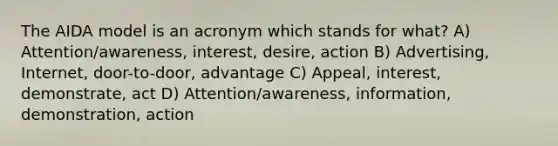 The AIDA model is an acronym which stands for what? A) Attention/awareness, interest, desire, action B) Advertising, Internet, door-to-door, advantage C) Appeal, interest, demonstrate, act D) Attention/awareness, information, demonstration, action