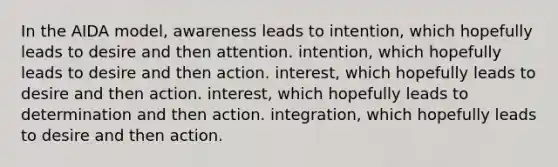 In the AIDA model, awareness leads to intention, which hopefully leads to desire and then attention. intention, which hopefully leads to desire and then action. interest, which hopefully leads to desire and then action. interest, which hopefully leads to determination and then action. integration, which hopefully leads to desire and then action.