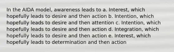 In the AIDA model, awareness leads to a. Interest, which hopefully leads to desire and then action b. Intention, which hopefully leads to desire and then attention c. Intention, which hopefully leads to desire and then action d. Integration, which hopefully leads to desire and then action e. Interest, which hopefully leads to determination and then action