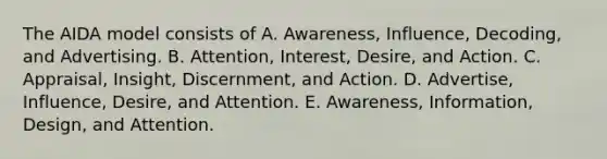 The AIDA model consists of A. Awareness, Influence, Decoding, and Advertising. B. Attention, Interest, Desire, and Action. C. Appraisal, Insight, Discernment, and Action. D. Advertise, Influence, Desire, and Attention. E. Awareness, Information, Design, and Attention.