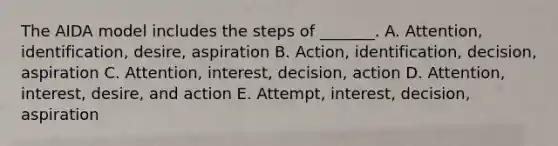 The AIDA model includes the steps of _______. A. Attention, identification, desire, aspiration B. Action, identification, decision, aspiration C. Attention, interest, decision, action D. Attention, interest, desire, and action E. Attempt, interest, decision, aspiration