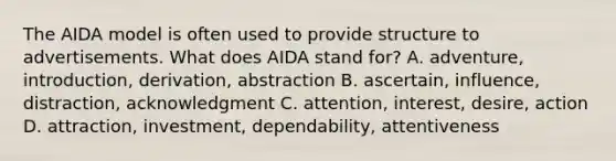 The AIDA model is often used to provide structure to advertisements. What does AIDA stand for? A. adventure, introduction, derivation, abstraction B. ascertain, influence, distraction, acknowledgment C. attention, interest, desire, action D. attraction, investment, dependability, attentiveness