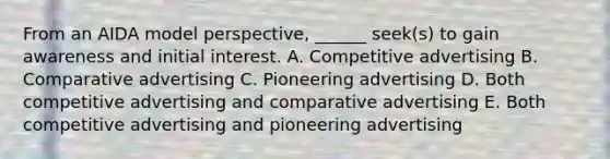 From an AIDA model perspective, ______ seek(s) to gain awareness and initial interest. A. Competitive advertising B. Comparative advertising C. Pioneering advertising D. Both competitive advertising and comparative advertising E. Both competitive advertising and pioneering advertising