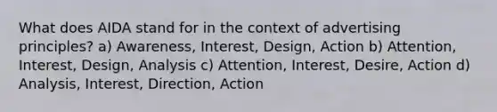 What does AIDA stand for in the context of advertising principles? a) Awareness, Interest, Design, Action b) Attention, Interest, Design, Analysis c) Attention, Interest, Desire, Action d) Analysis, Interest, Direction, Action