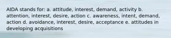 AIDA stands for: a. attitude, interest, demand, activity b. attention, interest, desire, action c. awareness, intent, demand, action d. avoidance, interest, desire, acceptance e. attitudes in developing acquisitions