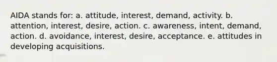 AIDA stands for: a. attitude, interest, demand, activity. b. attention, interest, desire, action. c. awareness, intent, demand, action. d. avoidance, interest, desire, acceptance. e. attitudes in developing acquisitions.