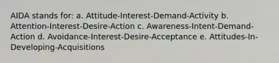 AIDA stands for: a. Attitude-Interest-Demand-Activity b. Attention-Interest-Desire-Action c. Awareness-Intent-Demand-Action d. Avoidance-Interest-Desire-Acceptance e. Attitudes-In-Developing-Acquisitions