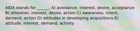 AIDA stands for ______. A) avoidance, interest, desire, acceptance B) attention, interest, desire, action C) awareness, intent, demand, action D) attitudes in developing acquisitions E) attitude, interest, demand, activity