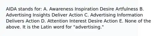 AIDA stands for: A. Awareness Inspiration Desire Artfulness B. Advertising Insights Deliver Action C. Advertising Information Delivers Action D. Attention Interest Desire Action E. None of the above. It is the Latin word for "advertising."