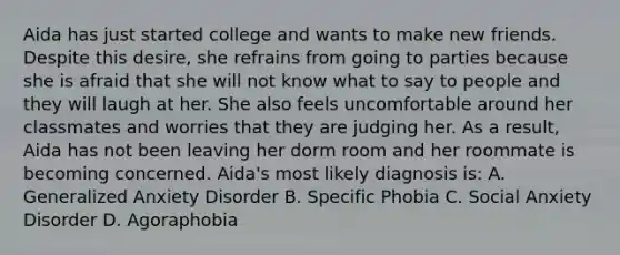 Aida has just started college and wants to make new friends. Despite this desire, she refrains from going to parties because she is afraid that she will not know what to say to people and they will laugh at her. She also feels uncomfortable around her classmates and worries that they are judging her. As a result, Aida has not been leaving her dorm room and her roommate is becoming concerned. Aida's most likely diagnosis is: A. Generalized Anxiety Disorder B. Specific Phobia C. Social Anxiety Disorder D. Agoraphobia