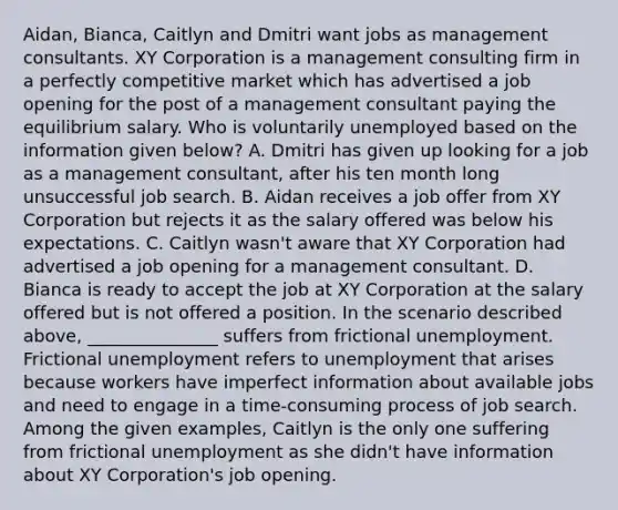 Aidan, Bianca, Caitlyn and Dmitri want jobs as management consultants. XY Corporation is a management consulting firm in a perfectly competitive market which has advertised a job opening for the post of a management consultant paying the equilibrium salary. Who is voluntarily unemployed based on the information given​ below? A. Dmitri has given up looking for a job as a management​ consultant, after his ten month long unsuccessful job search. B. Aidan receives a job offer from XY Corporation but rejects it as the salary offered was below his expectations. C. Caitlyn​ wasn't aware that XY Corporation had advertised a job opening for a management consultant. D. Bianca is ready to accept the job at XY Corporation at the salary offered but is not offered a position. In the scenario described​ above, _______________ suffers from frictional unemployment. Frictional unemployment refers to unemployment that arises because workers have imperfect information about available jobs and need to engage in a time-consuming process of job search. Among the given​ examples, Caitlyn is the only one suffering from frictional unemployment as she​ didn't have information about XY​ Corporation's job opening.