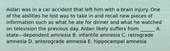 Aidan was in a car accident that left him with a brain injury. One of the abilities he lost was to take in and recall new pieces of information such as what he ate for dinner and what he watched on television the previous day. Aidan likely suffers from ______ A. state—dependent amnesia B. infantile amnesia C. retrograde amnesia D. anterograde amnesia E. hippocampal amnesia