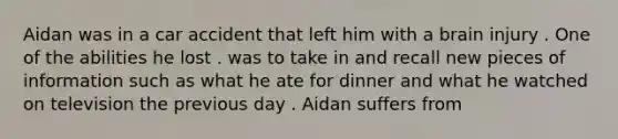 Aidan was in a car accident that left him with a brain injury . One of the abilities he lost . was to take in and recall new pieces of information such as what he ate for dinner and what he watched on television the previous day . Aidan suffers from