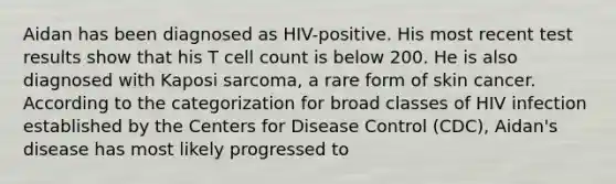 Aidan has been diagnosed as HIV-positive. His most recent test results show that his T cell count is below 200. He is also diagnosed with Kaposi sarcoma, a rare form of skin cancer. According to the categorization for broad classes of HIV infection established by the Centers for Disease Control (CDC), Aidan's disease has most likely progressed to