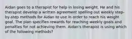 Aidan goes to a therapist for help in losing weight. He and his therapist develop a written agreement spelling out weekly step-by-step methods for Aidan to use in order to reach his weight goal. The plan specifies rewards for reaching weekly goals and penalties for not achieving them. Aidan's therapist is using which of the following methods?