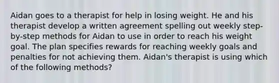 Aidan goes to a therapist for help in losing weight. He and his therapist develop a written agreement spelling out weekly step-by-step methods for Aidan to use in order to reach his weight goal. The plan specifies rewards for reaching weekly goals and penalties for not achieving them. Aidan's therapist is using which of the following methods?