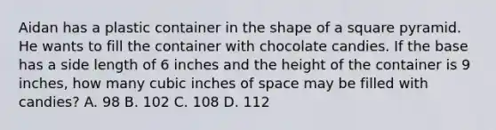 Aidan has a plastic container in the shape of a square pyramid. He wants to fill the container with chocolate candies. If the base has a side length of 6 inches and the height of the container is 9 inches, how many cubic inches of space may be filled with candies? A. 98 B. 102 C. 108 D. 112