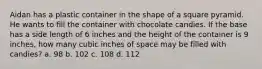 Aidan has a plastic container in the shape of a square pyramid. He wants to fill the container with chocolate candies. If the base has a side length of 6 inches and the height of the container is 9 inches, how many cubic inches of space may be filled with candies? a. 98 b. 102 c. 108 d. 112