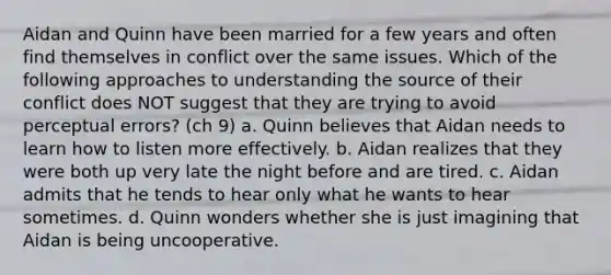 Aidan and Quinn have been married for a few years and often find themselves in conflict over the same issues. Which of the following approaches to understanding the source of their conflict does NOT suggest that they are trying to avoid perceptual errors? (ch 9) a. Quinn believes that Aidan needs to learn how to listen more effectively. b. Aidan realizes that they were both up very late the night before and are tired. c. Aidan admits that he tends to hear only what he wants to hear sometimes. d. Quinn wonders whether she is just imagining that Aidan is being uncooperative.