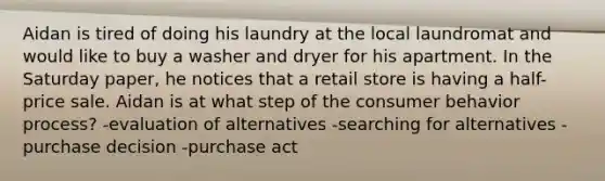 Aidan is tired of doing his laundry at the local laundromat and would like to buy a washer and dryer for his apartment. In the Saturday paper, he notices that a retail store is having a half-price sale. Aidan is at what step of the consumer behavior process? -evaluation of alternatives -searching for alternatives -purchase decision -purchase act