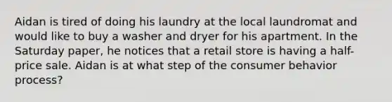 Aidan is tired of doing his laundry at the local laundromat and would like to buy a washer and dryer for his apartment. In the Saturday paper, he notices that a retail store is having a half-price sale. Aidan is at what step of the consumer behavior process?