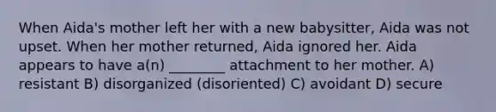 When Aida's mother left her with a new babysitter, Aida was not upset. When her mother returned, Aida ignored her. Aida appears to have a(n) ________ attachment to her mother. A) resistant B) disorganized (disoriented) C) avoidant D) secure