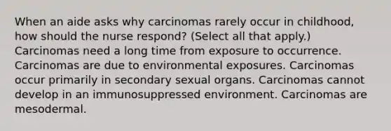 When an aide asks why carcinomas rarely occur in childhood, how should the nurse respond? (Select all that apply.) Carcinomas need a long time from exposure to occurrence. Carcinomas are due to environmental exposures. Carcinomas occur primarily in secondary sexual organs. Carcinomas cannot develop in an immunosuppressed environment. Carcinomas are mesodermal.