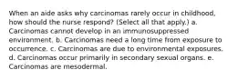 When an aide asks why carcinomas rarely occur in childhood, how should the nurse respond? (Select all that apply.) a. Carcinomas cannot develop in an immunosuppressed environment. b. Carcinomas need a long time from exposure to occurrence. c. Carcinomas are due to environmental exposures. d. Carcinomas occur primarily in secondary sexual organs. e. Carcinomas are mesodermal.