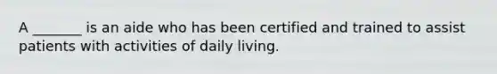 A _______ is an aide who has been certified and trained to assist patients with activities of daily living.