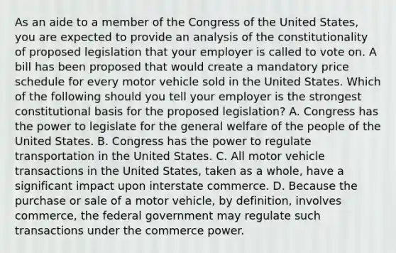 As an aide to a member of the Congress of the United States, you are expected to provide an analysis of the constitutionality of proposed legislation that your employer is called to vote on. A bill has been proposed that would create a mandatory price schedule for every motor vehicle sold in the United States. Which of the following should you tell your employer is the strongest constitutional basis for the proposed legislation? A. Congress has the power to legislate for the general welfare of the people of the United States. B. Congress has the power to regulate transportation in the United States. C. All motor vehicle transactions in the United States, taken as a whole, have a significant impact upon interstate commerce. D. Because the purchase or sale of a motor vehicle, by definition, involves commerce, the federal government may regulate such transactions under the commerce power.