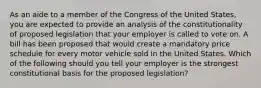 As an aide to a member of the Congress of the United States, you are expected to provide an analysis of the constitutionality of proposed legislation that your employer is called to vote on. A bill has been proposed that would create a mandatory price schedule for every motor vehicle sold in the United States. Which of the following should you tell your employer is the strongest constitutional basis for the proposed legislation?