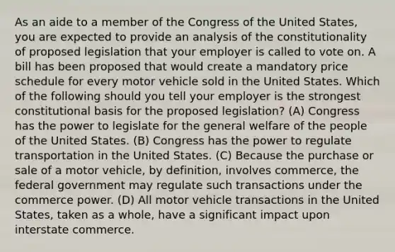 As an aide to a member of the Congress of the United States, you are expected to provide an analysis of the constitutionality of proposed legislation that your employer is called to vote on. A bill has been proposed that would create a mandatory price schedule for every motor vehicle sold in the United States. Which of the following should you tell your employer is the strongest constitutional basis for the proposed legislation? (A) Congress has the power to legislate for the general welfare of the people of the United States. (B) Congress has the power to regulate transportation in the United States. (C) Because the purchase or sale of a motor vehicle, by definition, involves commerce, the federal government may regulate such transactions under the commerce power. (D) All motor vehicle transactions in the United States, taken as a whole, have a significant impact upon interstate commerce.