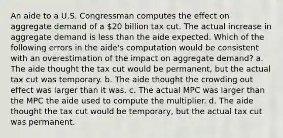 An aide to a U.S. Congressman computes the effect on aggregate demand of a 20 billion tax cut. The actual increase in aggregate demand is less than the aide expected. Which of the following errors in the aide's computation would be consistent with an overestimation of the impact on aggregate demand? a. The aide thought the tax cut would be permanent, but the actual tax cut was temporary. b. The aide thought the crowding out effect was larger than it was. c. The actual MPC was larger than the MPC the aide used to compute the multiplier. d. The aide thought the tax cut would be temporary, but the actual tax cut was permanent.