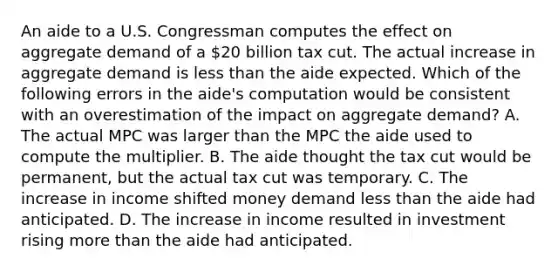 An aide to a U.S. Congressman computes the effect on aggregate demand of a 20 billion tax cut. The actual increase in aggregate demand is less than the aide expected. Which of the following errors in the aide's computation would be consistent with an overestimation of the impact on aggregate demand? A. The actual MPC was larger than the MPC the aide used to compute the multiplier. B. The aide thought the tax cut would be permanent, but the actual tax cut was temporary. C. The increase in income shifted money demand less than the aide had anticipated. D. The increase in income resulted in investment rising more than the aide had anticipated.